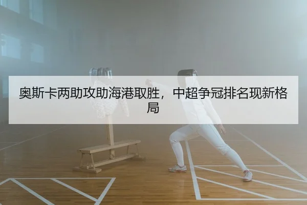 奥斯卡两助攻助海港取胜，中超争冠排名现新格局